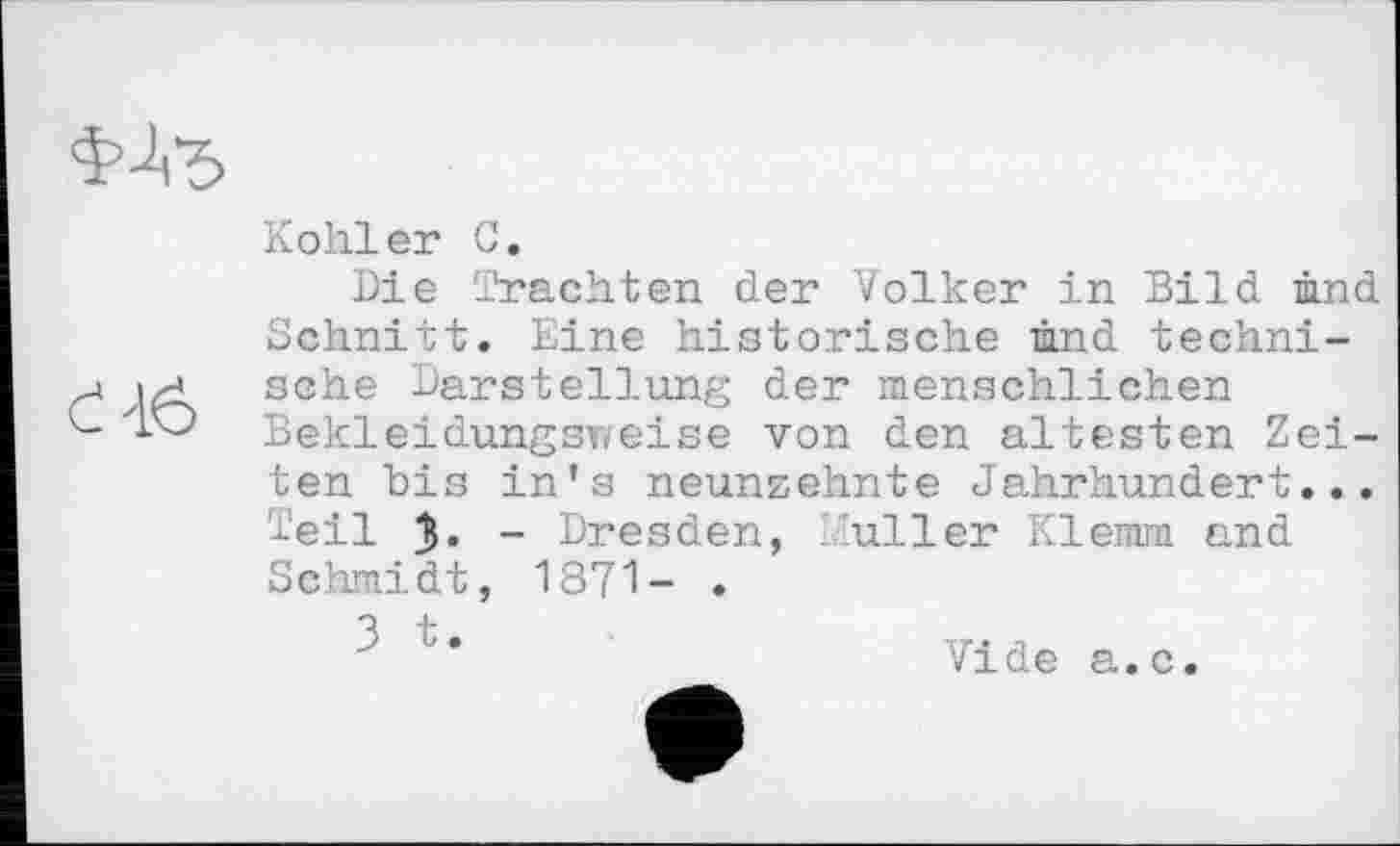 ﻿01 И
Kohler С.
Die Trachten der Volker in Bild und chnitt. Eine historische mnd techni-che Darstellung der menschlichen BekleidungST/eise von den ältesten Zeiten bis in’s neunzehnte Jahrhundert... Teil - Dresden, iuller Klemm and Schmidt, 1871- .
3 t.	,
Vide a.c.